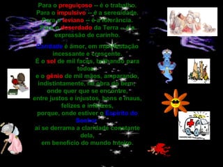 Para o  preguiçoso  -- é o trabalho. Para o  impulsivo  -- é a serenidade. Para o  leviano  -- é a tolerância. Para o  deserdado  da Terra -- é a expressão de carinho. Caridade  é amor, em manifestação incessante e crescente. É o  sol  de mil faces, brilhando para todos,  e o  gênio  de mil mãos, amparando, indistintamente, na obra do bem,  onde quer que se encontre, entre justos e injustos, bons e maus, felizes e infelizes, porque, onde estiver o  Espírito do Senhor   aí se derrama a claridade constante dela, em benefício do mundo inteiro.   