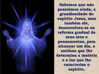 Sabemos que não
 possuímos ainda, a
  grandiosidade do
espírito Jesus, mas
     também ele,
 desenvolveu-se na
 reforma gradual de
      seus atos e
 pensamentos, para
 alcançar um dia, a
   sutileza que lhe
determina a matéria
    e a luz que lhe
     caracteriza o
       espírito.
 