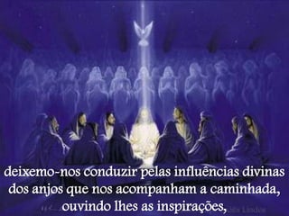 deixemo-nos conduzir pelas influências divinas
 dos anjos que nos acompanham a caminhada,
          ouvindo lhes as inspirações,
 