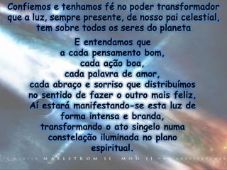 E entendamos que
        a cada pensamento bom,
             cada ação boa,
         cada palavra de amor,
cada abraço e sorriso que distribuímos
no sentido de fazer o outro mais feliz,
Aí estará manifestando-se esta luz de
        forma intensa e branda,
   transformando o ato singelo numa
     constelação iluminada no plano
               espiritual.
 
