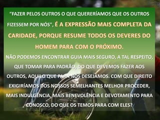 “FAZER PELOS OUTROS O QUE QUERERÍAMOS QUE OS OUTROS

FIZESSEM POR NÓS",




NÃO PODEMOS ENCONTRAR GUIA MAIS SEGURO, A TAL RESPEITO,
   QUE TOMAR PARA PADRÃO, DO QUE DEVEMOS FAZER AOS
OUTROS, AQUILO QUE PARA NÓS DESEJAMOS. COM QUE DIREITO
 EXIGIRÍAMOS DOS NOSSOS SEMELHANTES MELHOR PROCEDER,
MAIS INDULGÊNCIA, MAIS BENEVOLÊNCIA E DEVOTAMENTO PARA
       CONOSCO, DO QUE OS TEMOS PARA COM ELES?
 