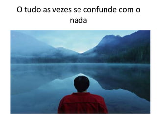 O tudo as vezes se confunde com o
nada
 