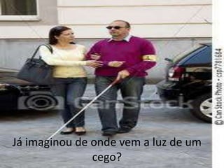 Já imaginou de onde vem a luz de um
cego?
 