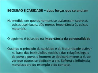EGOÍSMO E CARIDADE – duas forças que se anulam 
Na medida em que os homens se esclarecem sobre as 
coisas espirituais, dão menos importância às coisas 
materiais. 
O egoísmo é baseado na importância da personalidade. 
Quando o princípio da caridade e da fraternidade estiver 
na base das instituições sociais e das relações legais 
de povo a povo, o homem se dedicará menos a si, ao 
ver que outros se dedicam a ele. Sofrerá a influência 
moralizadora do exemplo e do contato. 
 