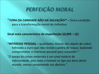 “FORA DA CARIDADE NÃO HÁ SALVAÇÃO!” – Única condição 
para a transformação moral do indivíduo. 
Sinal mais característico da imperfeição (Q.895 – LE) 
“INTERESSE PESSOAL – qualidades morais são objeto de cobre 
folheado a ouro que não resiste à pedra de toque, bastando 
comprometer o interesse pessoal para sucumbir.” 
“O apego às coisas materiais é um sinal notório de 
inferioridade, pois mais o homem se liga aos bens deste 
mundo, menos compreende seu destino.” 
 