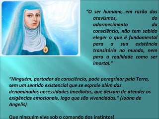 “O ser humano, em razão dos 
atavismos, do 
adormecimento da 
consciência, não tem sabido 
eleger o que é fundamental 
para a sua existência 
transitória no mundo, nem 
para a realidade como ser 
imortal.” 
“Ninguém, portador de consciência, pode peregrinar pela Terra, 
sem um sentido existencial que se espraie além das 
denominadas necessidades imediatas, que deixam de atender as 
exigências emocionais, logo que são vivenciadas.” (Joana de 
Angelis) 
Que ninguém viva sob o comando dos instintos! 
 