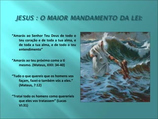 “Amarás ao Senhor Teu Deus de todo o 
teu coração e de toda a tua alma, e 
de toda a tua alma, e de todo o teu 
entendimento” 
“Amarás ao teu próximo como a ti 
mesmo. (Mateus, XXII: 34-40) 
“Tudo o que quereis que os homens vos 
façam, fazei-o também vós a eles.” 
(Mateus, 7:12) 
“Tratai todo os homens como quereríeis 
que eles vos tratassem” (Lucas 
VI:31) 
 