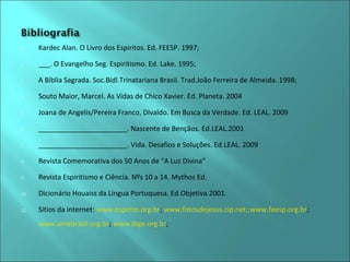 1. Kardec Alan. O Livro dos Espíritos. Ed. FEESP. 1997; 
2. ___. O Evangelho Seg. Espiritismo. Ed. Lake. 1995; 
3. A Bíblia Sagrada. Soc.Bídl.Trinatariana Brasil. Trad.João Ferreira de Almeida. 1998; 
4. Souto Maior, Marcel. As Vidas de Chico Xavier. Ed. Planeta. 2004 
5. Joana de Angelis/Pereira Franco, Divaldo. Em Busca da Verdade. Ed. LEAL. 2009 
6. _______________________. Nascente de Bençãos. Ed.LEAL.2001 
7. _______________________. Vida. Desafios e Soluções. Ed.LEAL. 2009 
8. Revista Comemorativa dos 50 Anos de “A Luz Divina” 
9. Revista Espiritismo e Ciência. Nºs 10 a 14. Mythos Ed. 
10. Dicionário Houaiss da Língua Portuquesa. Ed.Objetiva.2001. 
11. Sítios da internet: www.espirito.org.br; www.fotosdejesus.zip.net;;www.feesp.org.br; 
www.amebrasil.org.br; www.ibge.org.br; 

