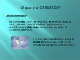 O termo evoca, imediatamente, a idéia de 
esmola, tanto que a expressão viver de 
caridade pública significa viver de esmolas. 
Definição Etimológica – 
 Do latim caritas (amor), de carus (caro, de alto valor, digno de 
apreço, de amor). Identifica-se hoje, freqüentemente, a 
caridade com um afeto piegas que se traduz por gestos de 
assistência paternalista. 
 