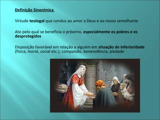  Definição Sinonímica 
 Virtude teologal que conduz ao amor a Deus e ao nosso semelhante 
 Ato pelo qual se beneficia o próximo, especialmente os pobres e os 
desprotegidos 
 Disposição favorável em relação a alguém em situação de inferioridade 
(física, moral, social etc.); compaixão, benevolência, piedade 
 