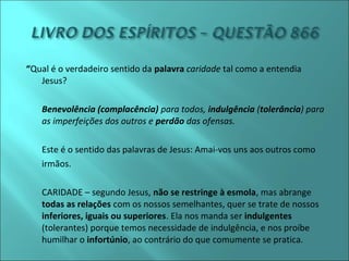 “Qual é o verdadeiro sentido da palavra caridade tal como a entendia 
Jesus? 
- Benevolência (complacência) para todos, indulgência (tolerância) para 
as imperfeições dos outros e perdão das ofensas. 
Este é o sentido das palavras de Jesus: Amai-vos uns aos outros como 
irmãos. 
CARIDADE – segundo Jesus, não se restringe à esmola, mas abrange 
todas as relações com os nossos semelhantes, quer se trate de nossos 
inferiores, iguais ou superiores. Ela nos manda ser indulgentes 
(tolerantes) porque temos necessidade de indulgência, e nos proíbe 
humilhar o infortúnio, ao contrário do que comumente se pratica. 
 