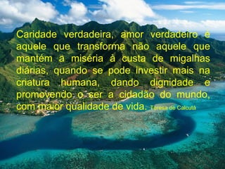 Caridade verdadeira, amor verdadeiro é
aquele que transforma não aquele que
mantém a miséria à custa de migalhas
diárias, quando se pode investir mais na
criatura humana, dando dignidade e
promovendo o ser a cidadão do mundo,
com maior qualidade de vida. Teresa de Calcutá
 