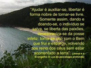 “Ajudar é auxiliar-se, libertar é
  forma nobre de tornar-se livre.
         Somente assim, dando e
       doando-se, o indivíduo se
    salva, se liberta das paixões,
       desescraviza-se da posse
infeliz: torna-se uno com o Bem
    que frui e esparge, volvendo
   aos reino dos céus sem estar
     acorrentado a terra”. (Jesus e o
    Evangelho À Luz da psicologia profunda)
 