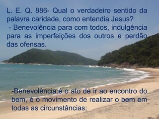 L. E. Q. 886- Qual o verdadeiro sentido da
palavra caridade, como entendia Jesus?
 - Benevolência para com todos, indulgência
para as imperfeições dos outros e perdão
das ofensas.




 -Benevolência:é o ato de ir ao encontro do
 bem, é o movimento de realizar o bem em
 todas as circunstâncias;
 