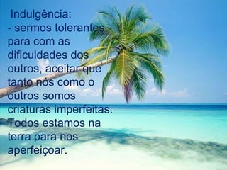 Indulgência:
- sermos tolerantes
para com as
dificuldades dos
outros, aceitar que
tanto nós como o
outros somos
criaturas imperfeitas.
Todos estamos na
terra para nos
aperfeiçoar.
 