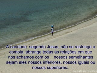 A caridade segundo Jesus, não se restringe a
 esmola, abrange todas as relações em que
 nos achamos com os nossos semelhantes
sejam eles nossos inferiores, nossos iguais ou
             nossos superiores..
 