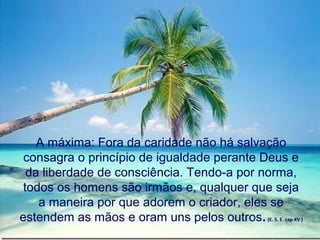 A máxima: Fora da caridade não há salvação
 consagra o princípio de igualdade perante Deus e
  da liberdade de consciência. Tendo-a por norma,
 todos os homens são irmãos e, qualquer que seja
    a maneira por que adorem o criador, eles se
estendem as mãos e oram uns pelos outros. (E. S. E. cap XV )
 