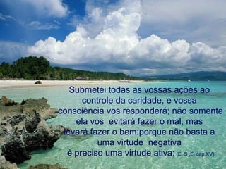 Submetei todas as vossas ações ao
      controle da caridade, e vossa
consciência vos responderá; não somente
    ela vos evitará fazer o mal, mas
 levará fazer o bem:porque não basta a
          uma virtude negativa
  é preciso uma virtude ativa; (E .S .E, cap.XV)
 