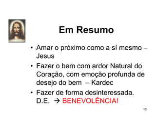 Em Resumo
• Amar o próximo como a sí mesmo –
Jesus
• Fazer o bem com ardor Natural do
Coração, com emoção profunda de
desejo do bem – Kardec
• Fazer de forma desinteressada.
D.E.  BENEVOLÊNCIA!
10
 