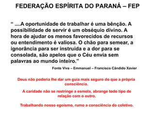FEDERAÇÃO ESPÍRITA DO PARANÁ – FEP
“ ....A oportunidade de trabalhar é uma bênção. A
possibilidade de servir é um obséquio divino. A
hora de ajudar os menos favorecidos de recursos
ou entendimento é valiosa. O chão para semear, a
ignorância para ser instruída e a dor para se
consolada, são apelos que o Céu envia sem
palavras ao mundo inteiro.”
Fonte Viva – Emmanuel – Francisco Cândido Xavier
Deus não poderia lhe dar um guia mais seguro do que a própria
consciência.
A caridade não se restringe a esmola, abrange todo tipo de
relação com o outro.
Trabalhando nosso egoísmo, rumo a consciência do coletivo.
 
