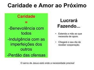 Caridade e Amor ao Próximo
Caridade
=
-Benevolência com
todos
-Indulgência com as
imperfeições dos
outros
-Perdão das ofensas
Lucrará
Fazendo...
• Estenda a mão ao que
necessita de apoio.
• Chegará o seu dia de
receber cooperação.
O servo de Jesus está onde a necessidade precisa!
 