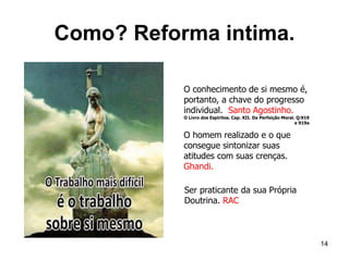 Como? Reforma intima.
14
O homem realizado e o que
consegue sintonizar suas
atitudes com suas crenças.
Ghandi.
O conhecimento de si mesmo é,
portanto, a chave do progresso
individual. Santo Agostinho.
O Livro dos Espíritos. Cap. XII. Da Perfeição Moral. Q:919
e 919a
Ser praticante da sua Própria
Doutrina. RAC
 