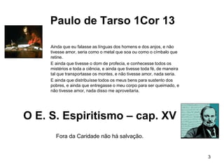 Paulo de Tarso 1Cor 13
Ainda que eu falasse as línguas dos homens e dos anjos, e não
tivesse amor, seria como o metal que soa ou como o címbalo que
retine.
E ainda que tivesse o dom de profecia, e conhecesse todos os
mistérios e toda a ciência, e ainda que tivesse toda fé, de maneira
tal que transportasse os montes, e não tivesse amor, nada seria.
E ainda que distribuísse todos os meus bens para sustento dos
pobres, e ainda que entregasse o meu corpo para ser queimado, e
não tivesse amor, nada disso me aproveitaria.
3
O E. S. Espiritismo – cap. XV
Fora da Caridade não há salvação.
 