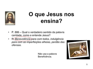 O que Jesus nos
ensina?
• P. 886 – Qual o verdadeiro sentido da palavra
caridade, como a entende Jesus?
• R: Benevolência para com todos, indulgência
para com as imperfeições alheias, perdão das
ofensas.
5
Não usa a palavra
Beneficência.
 