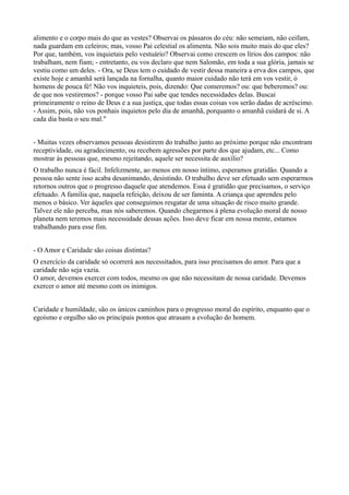 alimento e o corpo mais do que as vestes? Observai os pássaros do céu: não semeiam, não ceifam,
nada guardam em celeiros; mas, vosso Pai celestial os alimenta. Não sois muito mais do que eles?
Por que, também, vos inquietais pelo vestuário? Observai como crescem os lírios dos campos: não
trabalham, nem fiam; - entretanto, eu vos declaro que nem Salomão, em toda a sua glória, jamais se
vestiu como um deles. - Ora, se Deus tem o cuidado de vestir dessa maneira a erva dos campos, que
existe hoje e amanhã será lançada na fornalha, quanto maior cuidado não terá em vos vestir, ó
homens de pouca fé! Não vos inquieteis, pois, dizendo: Que comeremos? ou: que beberemos? ou:
de que nos vestiremos? - porque vosso Pai sabe que tendes necessidades delas. Buscai
primeiramente o reino de Deus e a sua justiça, que todas essas coisas vos serão dadas de acréscimo.
- Assim, pois, não vos ponhais inquietos pelo dia de amanhã, porquanto o amanhã cuidará de si. A
cada dia basta o seu mal."
- Muitas vezes observamos pessoas desistirem do trabalho junto ao próximo porque não encontram
receptividade, ou agradecimento, ou recebem agressões por parte dos que ajudam, etc... Como
mostrar às pessoas que, mesmo rejeitando, aquele ser necessita de auxílio?
O trabalho nunca é fácil. Infelizmente, ao menos em nosso íntimo, esperamos gratidão. Quando a
pessoa não sente isso acaba desanimando, desistindo. O trabalho deve ser efetuado sem esperarmos
retornos outros que o progresso daquele que atendemos. Essa é gratidão que precisamos, o serviço
efetuado. A família que, naquela refeição, deixou de ser faminta. A criança que aprendeu pelo
menos o básico. Ver àqueles que conseguimos resgatar de uma situação de risco muito grande.
Talvez ele não perceba, mas nós saberemos. Quando chegarmos à plena evolução moral de nosso
planeta nem teremos mais necessidade dessas ações. Isso deve ficar em nossa mente, estamos
trabalhando para esse fim.
- O Amor e Caridade são coisas distintas?
O exercício da caridade só ocorrerá aos necessitados, para isso precisamos do amor. Para que a
caridade não seja vazia.
O amor, devemos exercer com todos, mesmo os que não necessitam de nossa caridade. Devemos
exercer o amor até mesmo com os inimigos.
Caridade e humildade, são os únicos caminhos para o progresso moral do espírito, enquanto que o
egoísmo e orgulho são os principais pontos que atrasam a evolução do homem.
 