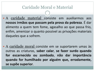 Caridade Moral e Material
 A caridade material consiste em auxiliarmos aos
nossos irmãos que passam pela prova da pobreza. É dar
alimento a quem tem fome, agasalho ao que passa frio,
enfim, amenizar o quanto possível as privações materiais
daqueles que a sofrem.
 A caridade moral consiste em se suportarem umas às
outras as criaturas, saber calar, se fazer surdo quando
for escarnecido ou zombado, não dar importância
quando for humilhado por alguém que, erradamente,
se supõe superior.
 