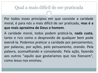 Qual a mais difícil de ser praticada
Por todos esses princípios em que consiste a caridade
moral, é para nós a mais difícil de ser praticada, mas é a
que mais aproxima de Deus o homem.
A caridade moral, todos podem praticá-la, nada custa,
tanto o rico como o desprovido de qualquer bem pode
exercê-la. Podemos praticar a caridade por pensamentos,
por palavras, por ações, pelo pensamento, orando. Pela
palavra, aconselhando e consolando. Pela ação, fazendo
aos outros "aquilo que gostaríamos que nos fizessem",
como Jesus nos ensinou.
 