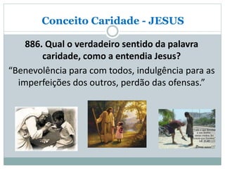 Conceito Caridade - JESUS
886. Qual o verdadeiro sentido da palavra
caridade, como a entendia Jesus?
“Benevolência para com todos, indulgência para as
imperfeições dos outros, perdão das ofensas.”
 