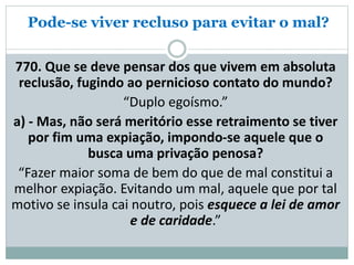 Pode-se viver recluso para evitar o mal?
770. Que se deve pensar dos que vivem em absoluta
reclusão, fugindo ao pernicioso contato do mundo?
“Duplo egoísmo.”
a) - Mas, não será meritório esse retraimento se tiver
por fim uma expiação, impondo-se aquele que o
busca uma privação penosa?
“Fazer maior soma de bem do que de mal constitui a
melhor expiação. Evitando um mal, aquele que por tal
motivo se insula cai noutro, pois esquece a lei de amor
e de caridade.”
 