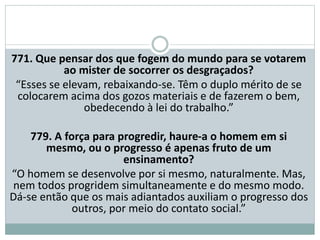 771. Que pensar dos que fogem do mundo para se votarem
ao mister de socorrer os desgraçados?
“Esses se elevam, rebaixando-se. Têm o duplo mérito de se
colocarem acima dos gozos materiais e de fazerem o bem,
obedecendo à lei do trabalho.”
779. A força para progredir, haure-a o homem em si
mesmo, ou o progresso é apenas fruto de um
ensinamento?
“O homem se desenvolve por si mesmo, naturalmente. Mas,
nem todos progridem simultaneamente e do mesmo modo.
Dá-se então que os mais adiantados auxiliam o progresso dos
outros, por meio do contato social.”
 