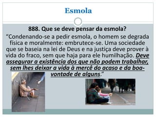 Esmola
888. Que se deve pensar da esmola?
“Condenando-se a pedir esmola, o homem se degrada
física e moralmente: embrutece-se. Uma sociedade
que se baseia na lei de Deus e na justiça deve prover à
vida do fraco, sem que haja para ele humilhação. Deve
assegurar a existência dos que não podem trabalhar,
sem lhes deixar a vida à mercê do acaso e da boa-
vontade de alguns.”
 