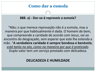 Como dar a esmola
888. a) - Dar-se-á reproveis a esmola?
“Não; o que merece reprovação não é a esmola, mas a
maneira por que habitualmente é dada. O homem de bem,
que compreende a caridade de acordo com Jesus, vai ao
encontro do desgraçado, sem esperar que este lhe estenda a
mão. “A verdadeira caridade é sempre bondosa e benévola;
está tanto no ato, como na maneira por que é praticado.
Duplo valor tem um serviço prestado com delicadeza.
DELICADEZA E HUMILDADE
 