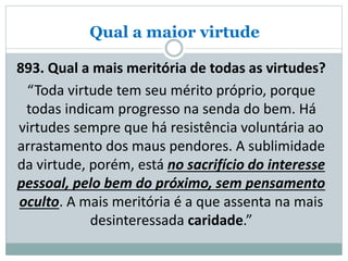 Qual a maior virtude
893. Qual a mais meritória de todas as virtudes?
“Toda virtude tem seu mérito próprio, porque
todas indicam progresso na senda do bem. Há
virtudes sempre que há resistência voluntária ao
arrastamento dos maus pendores. A sublimidade
da virtude, porém, está no sacrifício do interesse
pessoal, pelo bem do próximo, sem pensamento
oculto. A mais meritória é a que assenta na mais
desinteressada caridade.”
 