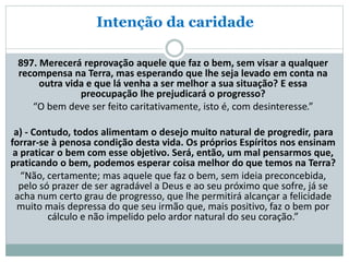 Intenção da caridade
897. Merecerá reprovação aquele que faz o bem, sem visar a qualquer
recompensa na Terra, mas esperando que lhe seja levado em conta na
outra vida e que lá venha a ser melhor a sua situação? E essa
preocupação lhe prejudicará o progresso?
“O bem deve ser feito caritativamente, isto é, com desinteresse.”
a) - Contudo, todos alimentam o desejo muito natural de progredir, para
forrar-se à penosa condição desta vida. Os próprios Espíritos nos ensinam
a praticar o bem com esse objetivo. Será, então, um mal pensarmos que,
praticando o bem, podemos esperar coisa melhor do que temos na Terra?
“Não, certamente; mas aquele que faz o bem, sem ideia preconcebida,
pelo só prazer de ser agradável a Deus e ao seu próximo que sofre, já se
acha num certo grau de progresso, que lhe permitirá alcançar a felicidade
muito mais depressa do que seu irmão que, mais positivo, faz o bem por
cálculo e não impelido pelo ardor natural do seu coração.”
 