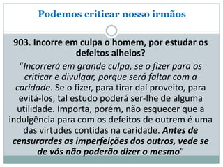 Podemos criticar nosso irmãos
903. Incorre em culpa o homem, por estudar os
defeitos alheios?
“Incorrerá em grande culpa, se o fizer para os
criticar e divulgar, porque será faltar com a
caridade. Se o fizer, para tirar daí proveito, para
evitá-los, tal estudo poderá ser-lhe de alguma
utilidade. Importa, porém, não esquecer que a
indulgência para com os defeitos de outrem é uma
das virtudes contidas na caridade. Antes de
censurardes as imperfeições dos outros, vede se
de vós não poderão dizer o mesmo”
 