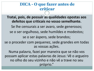 DICA - O que fazer antes de
criticar
Tratai, pois, de possuir as qualidades opostas aos
defeitos que criticais no vosso semelhante.
Se lhe censurais a ser avaro, sede generosos;
se o ser orgulhoso, sede humildes e modestos;
se o ser áspero, sede brandos;
se o proceder com pequenez, sede grandes em todas
as vossas ações.
Numa palavra, fazei por maneira que se não vos
possam aplicar estas palavras de Jesus: Vê o argueiro
no olho do seu vizinho e não vê a trave no seu
próprio.”
 