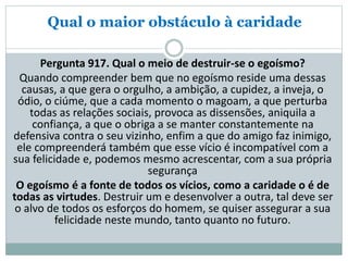 Qual o maior obstáculo à caridade
Pergunta 917. Qual o meio de destruir-se o egoísmo?
Quando compreender bem que no egoísmo reside uma dessas
causas, a que gera o orgulho, a ambição, a cupidez, a inveja, o
ódio, o ciúme, que a cada momento o magoam, a que perturba
todas as relações sociais, provoca as dissensões, aniquila a
confiança, a que o obriga a se manter constantemente na
defensiva contra o seu vizinho, enfim a que do amigo faz inimigo,
ele compreenderá também que esse vício é incompatível com a
sua felicidade e, podemos mesmo acrescentar, com a sua própria
segurança
O egoísmo é a fonte de todos os vícios, como a caridade o é de
todas as virtudes. Destruir um e desenvolver a outra, tal deve ser
o alvo de todos os esforços do homem, se quiser assegurar a sua
felicidade neste mundo, tanto quanto no futuro.
 