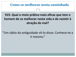 Como se melhorar nesta caminhada
919. Qual o meio prático mais eficaz que tem o
homem de se melhorar nesta vida e de resistir à
atração do mal?
“Um sábio da antiguidade vô-lo disse: Conhece-te a
ti mesmo.”
 