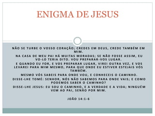 N Ã O S E T U R B E O V O S S O C O R A Ç Ã O ; C R E D E S E M D E U S , C R E D E TA M B É M E M
M I M .
N A C A SA D E M E U PA I H Á M U I TA S M O R A DA S ; S E N Ã O F O S S E A S S I M , E U
V O - L O T E R I A D I TO . V O U P R E PA R A R - V O S LU G A R .
E Q UA N D O E U F O R , E V O S P R E PA R A R LU G A R , V I R E I O U T R A V E Z , E V O S
L E VA R E I PA R A M I M M E S M O, PA R A Q U E O N D E E U E S T I V E R E S T E JA I S V Ó S
TA M B É M .
M E S M O V Ó S SA B E I S PA R A O N D E V O U , E C O N H E C E I S O C A M I N H O .
D I S S E - L H E TO M É : S E N H O R , N Ó S N Ã O SA B E M O S PA R A O N D E VA I S ; E C O M O
P O D E M O S SA B E R O C A M I N H O ?
D I S S E - L H E J E S U S : E U S O U O C A M I N H O, E A V E R DA D E E A V I DA ; N I N G U É M
V E M A O PA I , S E N Ã O P O R M I M .
J O Ã O 1 4 : 1 - 6
ENIGMA DE JESUS
 