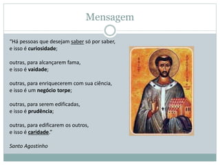 Mensagem
“Há pessoas que desejam saber só por saber,
e isso é curiosidade;
outras, para alcançarem fama,
e isso é vaidade;
outras, para enriquecerem com sua ciência,
e isso é um negócio torpe;
outras, para serem edificadas,
e isso é prudência;
outras, para edificarem os outros,
e isso é caridade.”
Santo Agostinho
 