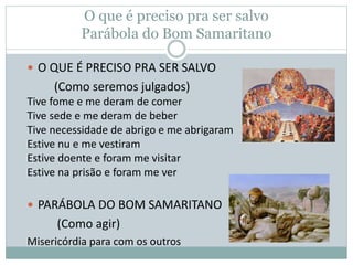 O que é preciso pra ser salvo
Parábola do Bom Samaritano
 O QUE É PRECISO PRA SER SALVO
(Como seremos julgados)
Tive fome e me deram de comer
Tive sede e me deram de beber
Tive necessidade de abrigo e me abrigaram
Estive nu e me vestiram
Estive doente e foram me visitar
Estive na prisão e foram me ver
 PARÁBOLA DO BOM SAMARITANO
(Como agir)
Misericórdia para com os outros
 