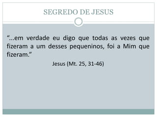 SEGREDO DE JESUS
“...em verdade eu digo que todas as vezes que
fizeram a um desses pequeninos, foi a Mim que
fizeram.”
Jesus (Mt. 25, 31-46)
 