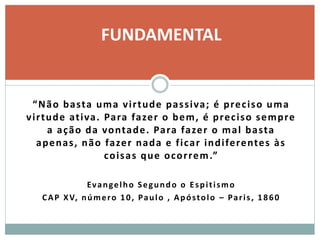 “Não basta uma virtude passiva; é preciso uma
virtude ativa. Para fazer o bem, é preciso sempre
a ação da vontade. Para fazer o mal basta
apenas, não fazer nada e ficar indiferentes às
coisas que ocorrem.”
Evangelho Segundo o Espitismo
CAP XV, número 10, Paulo , Apóstolo – Paris, 1860
FUNDAMENTAL
 