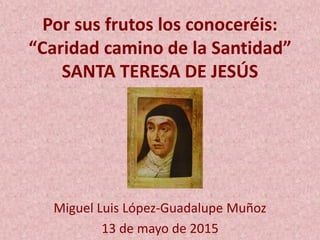 Por sus frutos los conoceréis:
“Caridad camino de la Santidad”
SANTA TERESA DE JESÚS
Miguel Luis López-Guadalupe Muñoz
13 de mayo de 2015
 
