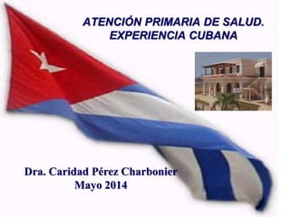 ATENCIÓN PRIMARIA DE SALUD.
EXPERIENCIA CUBANA
Dra. Caridad Pérez Charbonier
Mayo 2014
 