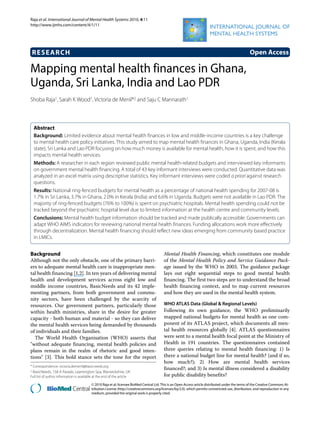 Raja et al. International Journal of Mental Health Systems 2010, 4:11
http://www.ijmhs.com/content/4/1/11
Open AccessRESEARCH
BioMed Central
© 2010 Raja et al; licensee BioMed Central Ltd. This is an Open Access article distributed under the terms of the Creative Commons At-
tribution License (http://creativecommons.org/licenses/by/2.0), which permits unrestricted use, distribution, and reproduction in any
medium, provided the original work is properly cited.
Research
Mapping mental health finances in Ghana,
Uganda, Sri Lanka, India and Lao PDR
Shoba Raja1, Sarah K Wood1, Victoria de Menil*2 and Saju C Mannarath1
Abstract
Background: Limited evidence about mental health finances in low and middle-income countries is a key challenge
to mental health care policy initiatives. This study aimed to map mental health finances in Ghana, Uganda, India (Kerala
state), Sri Lanka and Lao PDR focusing on how much money is available for mental health, how it is spent, and how this
impacts mental health services.
Methods: A researcher in each region reviewed public mental health-related budgets and interviewed key informants
on government mental health financing. A total of 43 key informant interviews were conducted. Quantitative data was
analyzed in an excel matrix using descriptive statistics. Key informant interviews were coded a priori against research
questions.
Results: National ring-fenced budgets for mental health as a percentage of national health spending for 2007-08 is
1.7% in Sri Lanka, 3.7% in Ghana, 2.0% in Kerala (India) and 6.6% in Uganda. Budgets were not available in Lao PDR. The
majority of ring-fenced budgets (76% to 100%) is spent on psychiatric hospitals. Mental health spending could not be
tracked beyond the psychiatric hospital level due to limited information at the health centre and community levels.
Conclusions: Mental health budget information should be tracked and made publically accessible. Governments can
adapt WHO AIMS indicators for reviewing national mental health finances. Funding allocations work more effectively
through decentralization. Mental health financing should reflect new ideas emerging from community based practice
in LMICs.
Background
Although not the only obstacle, one of the primary barri-
ers to adequate mental health care is inappropriate men-
tal health financing [1,2]. In ten years of delivering mental
health and development services across eight low and
middle income countries, BasicNeeds and its 42 imple-
menting partners, from both government and commu-
nity sectors, have been challenged by the scarcity of
resources. Our government partners, particularly those
within health ministries, share in the desire for greater
capacity - both human and material - so they can deliver
the mental health services being demanded by thousands
of individuals and their families.
The World Health Organisation (WHO) asserts that
"without adequate financing, mental health policies and
plans remain in the realm of rhetoric and good inten-
tions" [3]. This bold stance sets the tone for the report
Mental Health Financing, which constitutes one module
of the Mental Health Policy and Service Guidance Pack-
age issued by the WHO in 2003. The guidance package
lays out eight sequential steps to good mental health
financing. The first two steps are to understand the broad
health financing context, and to map current resources
and how they are used in the mental health system.
WHO ATLAS Data (Global & Regional Levels)
Following its own guidance, the WHO preliminarily
mapped national budgets for mental health as one com-
ponent of its ATLAS project, which documents all men-
tal health resources globally [4]. ATLAS questionnaires
were sent to a mental health focal point at the Ministry of
Health in 191 countries. The questionnaires contained
three queries relating to mental health financing: 1) Is
there a national budget line for mental health? (and if so,
how much?); 2) How are mental health services
financed?; and 3) Is mental illness considered a disability
for public disability benefits?
* Correspondence: victoria.demenil@basicneeds.org
2 BasicNeeds, 158 A Parade, Leamington Spa, Warwickshire, UK
Full list of author information is available at the end of the article
 